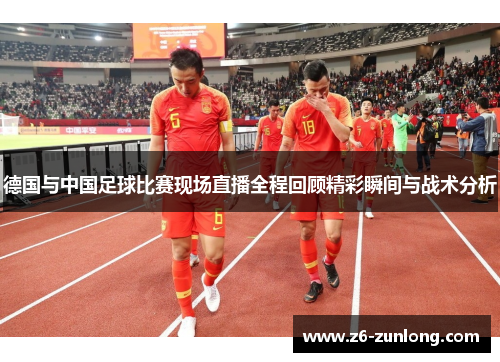 德国与中国足球比赛现场直播全程回顾精彩瞬间与战术分析